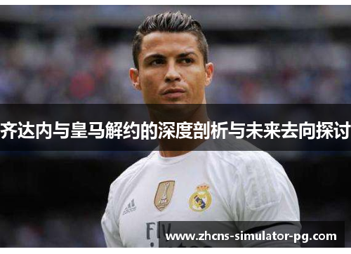 齐达内与皇马解约的深度剖析与未来去向探讨 齐达内与皇马解约的深度剖析与未来去向探讨