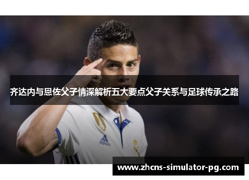 齐达内与恩佐父子情深解析五大要点父子关系与足球传承之路