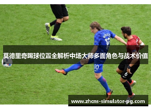 莫德里奇踢球位置全解析中场大师多面角色与战术价值