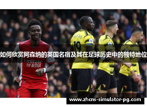 如何欣赏阿森纳的英国名宿及其在足球历史中的独特地位 如何欣赏阿森纳的英国名宿及其在足球历史中的独特地位