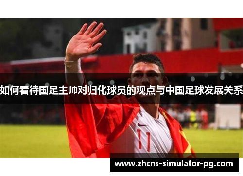如何看待国足主帅对归化球员的观点与中国足球发展关系