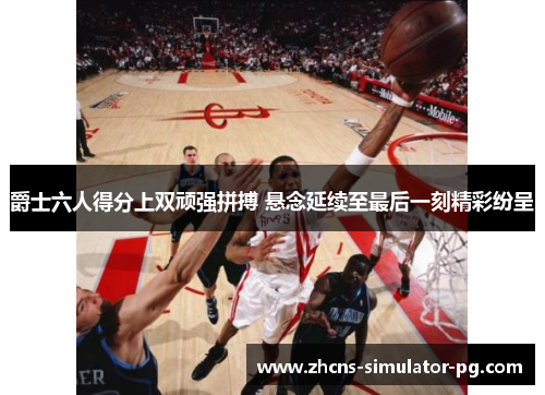 爵士六人得分上双顽强拼搏 悬念延续至最后一刻精彩纷呈