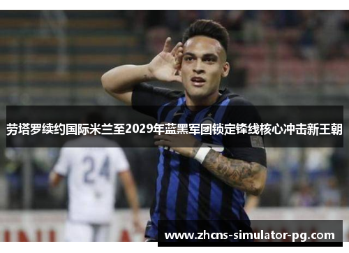劳塔罗续约国际米兰至2029年蓝黑军团锁定锋线核心冲击新王朝