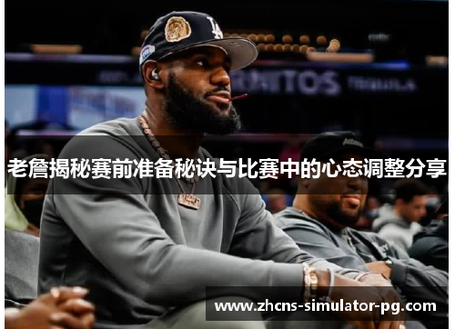 老詹揭秘赛前准备秘诀与比赛中的心态调整分享