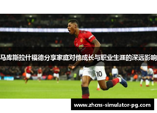 马库斯拉什福德分享家庭对他成长与职业生涯的深远影响 马库斯拉什福德分享家庭对他成长与职业生涯的深远影响