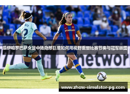 瓜伊哈罗巴萨女足中场隐形巨星如何用视野重塑比赛节奏与冠军版图