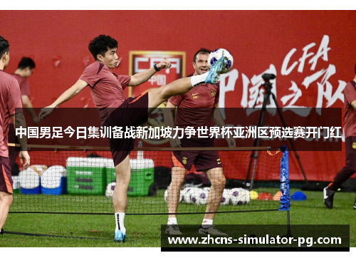 中国男足今日集训备战新加坡力争世界杯亚洲区预选赛开门红 中国男足今日集训备战新加坡力争世界杯亚洲区预选赛开门红