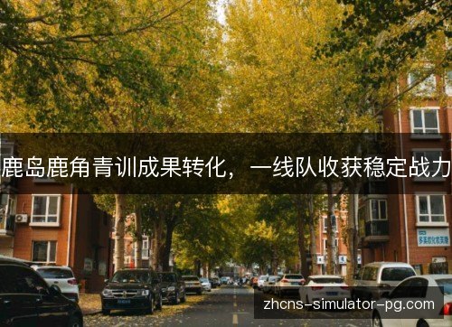 鹿岛鹿角青训成果转化,一线队收获稳定战力 鹿岛鹿角青训成果转化,一线队收获稳定战力